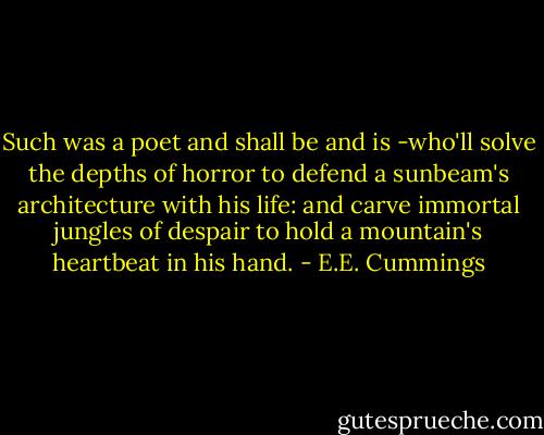 Such was a poet and shall be and is<br />-who'll solve the depths of horror to defend a sunbeam's architecture with his life: and carve immortal jungles of despair to hold a mountain's heartbeat in his hand. - E.E. Cummings