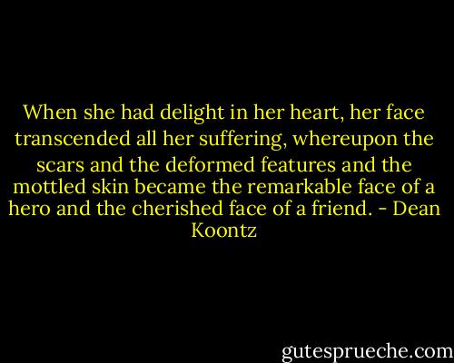 When she had delight in her heart, her face transcended all her suffering, whereupon the scars and the deformed features and the mottled skin became the remarkable face of a hero and the cherished face of a friend. - Dean Koontz