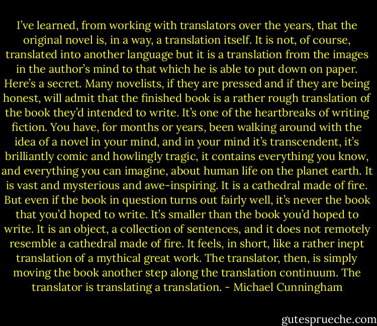 I’ve learned, from working with translators over the years, that the original novel is, in a way, a translation itself. It is not, of course, translated into another language but it is a translation from the images in the author’s mind to that which he is able to put down on paper. Here’s a secret. Many novelists, if they are pressed and if they are being honest, will admit that the finished book is a rather rough translation of the book they’d intended to write. It’s one of the heartbreaks of writing fiction. You have, for months or years, been walking around with the idea of a novel in your mind, and in your mind it’s transcendent, it’s brilliantly comic and howlingly tragic, it contains everything you know, and everything you can imagine, about human life on the planet earth. It is vast and mysterious and awe-inspiring. It is a cathedral made of fire. But even if the book in question turns out fairly well, it’s never the book that you’d hoped to write. It’s smaller than the book you’d hoped to write. It is an object, a collection of sentences, and it does not remotely resemble a cathedral made of fire. It feels, in short, like a rather inept translation of a mythical great work. The translator, then, is simply moving the book another step along the translation continuum. The translator is translating a translation. - Michael Cunningham