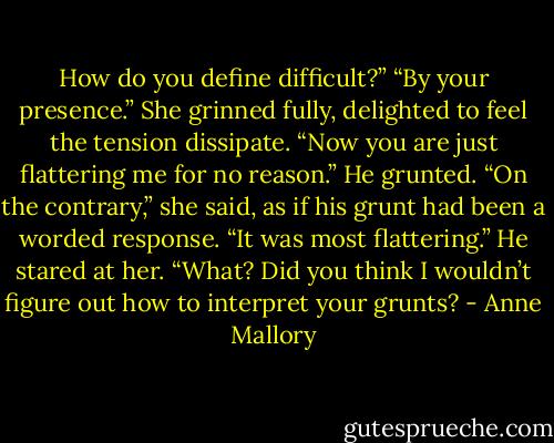 How do you define difficult?”<br />“By your presence.”<br />She grinned fully, delighted to feel the tension<br />dissipate. “Now you are just flattering me for no<br />reason.”<br />He grunted.<br />“On the contrary,” she said, as if his grunt had<br />been a worded response. “It was most flattering.”<br />He stared at her.<br />“What? Did you think I wouldn’t figure out how to<br />interpret your grunts? - Anne Mallory