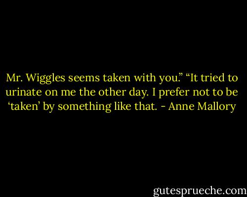 Mr. Wiggles seems<br />taken with you.”<br />“It tried to urinate on me the other day. I prefer not<br />to be ‘taken’ by something like that. - Anne Mallory