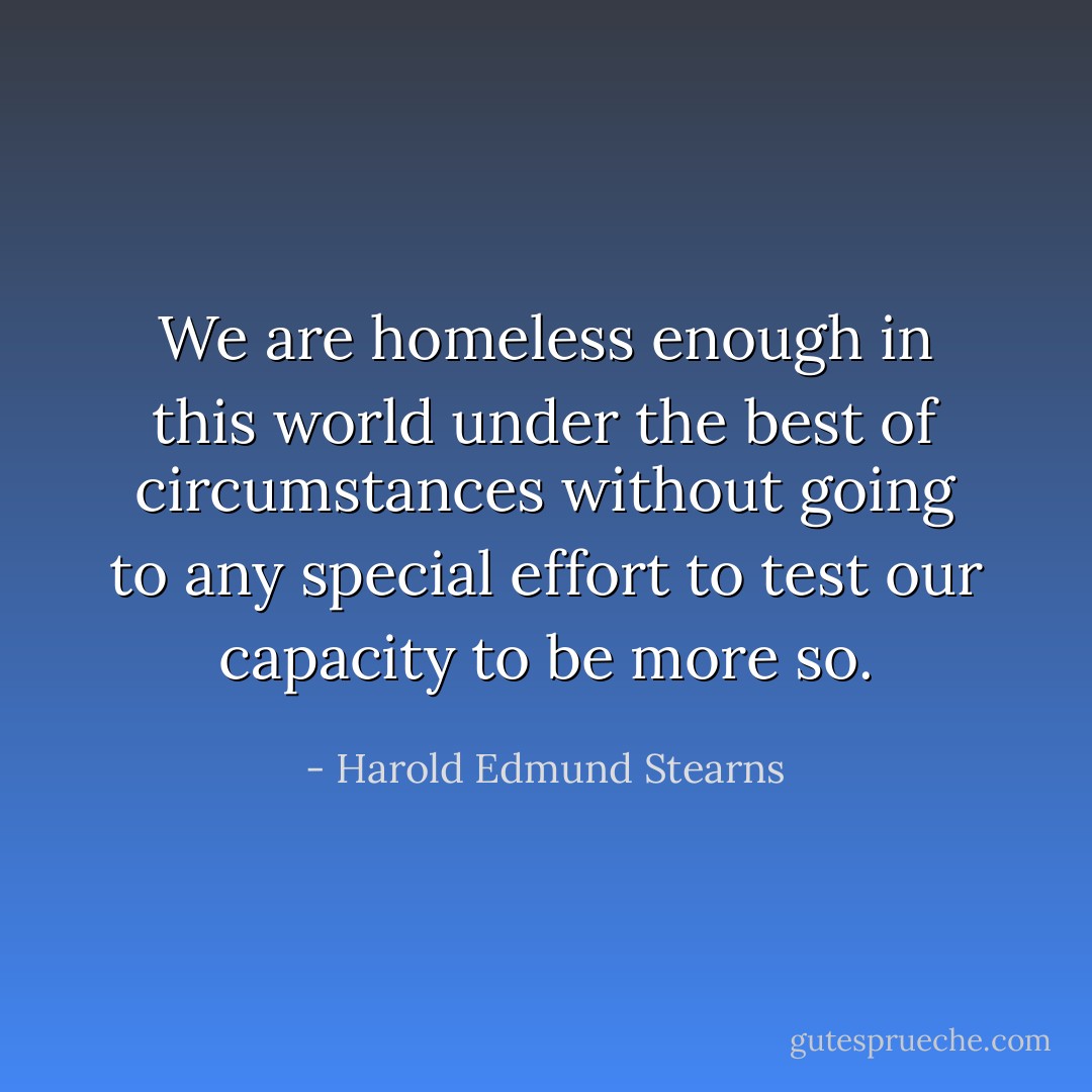 We are homeless enough in this world under the best of circumstances without going to any special effort to test our capacity to be more so. - Harold Edmund Stearns