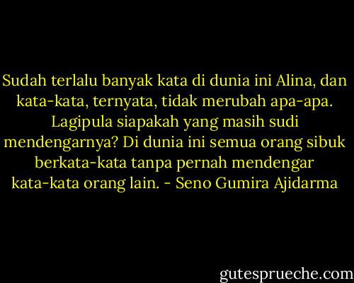 Sudah terlalu banyak kata di dunia ini Alina, dan kata-kata, ternyata, tidak merubah apa-apa. Lagipula siapakah yang masih sudi mendengarnya? Di dunia ini semua orang sibuk berkata-kata tanpa pernah mendengar kata-kata orang lain. - Seno Gumira Ajidarma