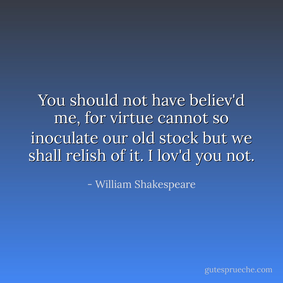 You should not have believ'd me, for virtue cannot so<br />inoculate our old stock but we shall relish of it. I lov'd you not. - William Shakespeare