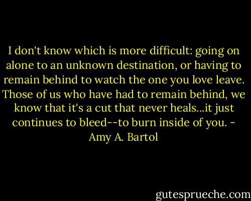 I don't know which is more difficult: going on alone to an unknown destination, or having to remain behind to watch the one you love leave. Those of us who have had to remain behind, we know that it's a cut that never heals...it just continues to bleed--to burn inside of you. - Amy A. Bartol