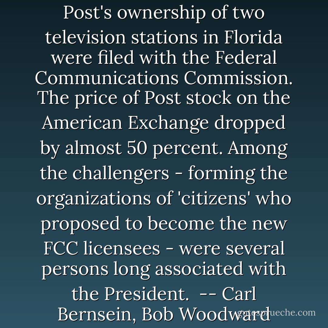 Soon, challenges against the Post's ownership of two television stations in Florida were filed with the Federal Communications Commission. The price of Post stock on the American Exchange dropped by almost 50 percent. Among the challengers - forming the organizations of 'citizens' who proposed to become the new FCC licensees - were several persons long associated with the President.<br /><br />-- Carl Bernsein, Bob Woodward - Carl Bernstein