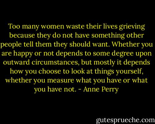 Too many women waste their lives grieving because they do not have something other people tell them they should want. Whether you are happy or not depends to some degree upon outward circumstances, but mostly it depends how you choose to look at things yourself, whether you measure what you have or what you have not. - Anne Perry