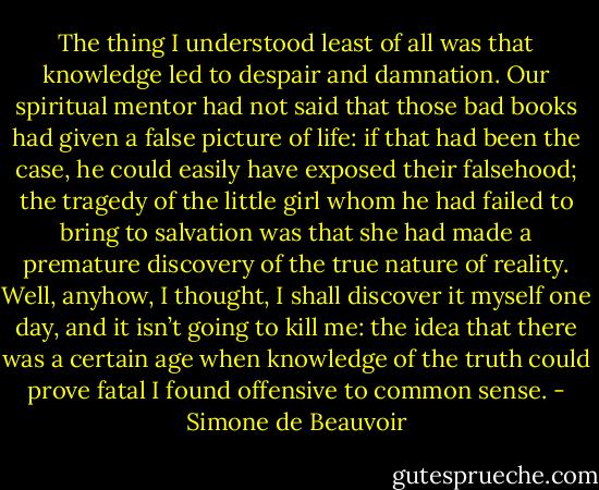 The thing I understood least of all was that knowledge led to despair and damnation. Our spiritual mentor had not said that those bad books had given a false picture of life: if that had been the case, he could easily have exposed their falsehood; the tragedy of the little girl whom he had failed to bring to salvation was that she had made a premature discovery of the true nature of reality. Well, anyhow, I thought, I shall discover it myself one day, and it isn’t going to kill me: the idea that there was a certain age when knowledge of the truth could prove fatal I found offensive to common sense. - Simone de Beauvoir