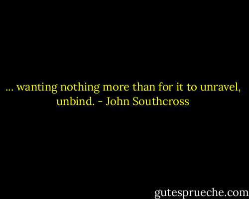 ... wanting nothing more than for it to unravel, unbind. - John Southcross