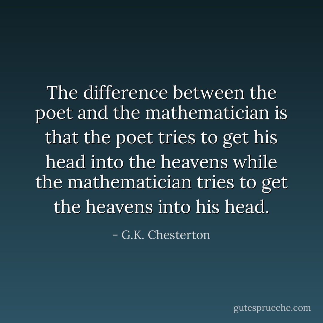 The difference between the poet and the mathematician is that the poet tries to get his head into the heavens while the mathematician tries to get the heavens into his head. - G.K. Chesterton