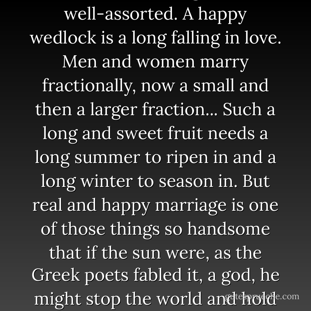 It takes years to marry completely two hearts, even of the most loving and well-assorted. A happy wedlock is a long falling in love. Men and women marry fractionally, now a small and then a larger fraction... Such a long and sweet fruit needs a long summer to ripen in and a long winter to season in. But real and happy marriage is one of those things so handsome that if the sun were, as the Greek poets fabled it, a god, he might stop the world and hold it still now and then to feast his eyes on such a spectacle. - Theodore Parker