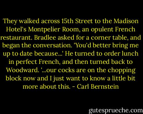 They walked across 15th Street to the Madison Hotel's Montpelier Room, an opulent French restaurant. Bradlee asked for a corner table, and began the conversation. 'You'd better bring me up to date because...' He turned to order lunch in perfect French, and then turned back to Woodward. '...our cocks are on the chopping block now and I just want to know a little bit more about this. - Carl Bernstein