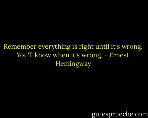 Remember everything is right until it's wrong. You'll know when it's wrong. - Ernest Hemingway