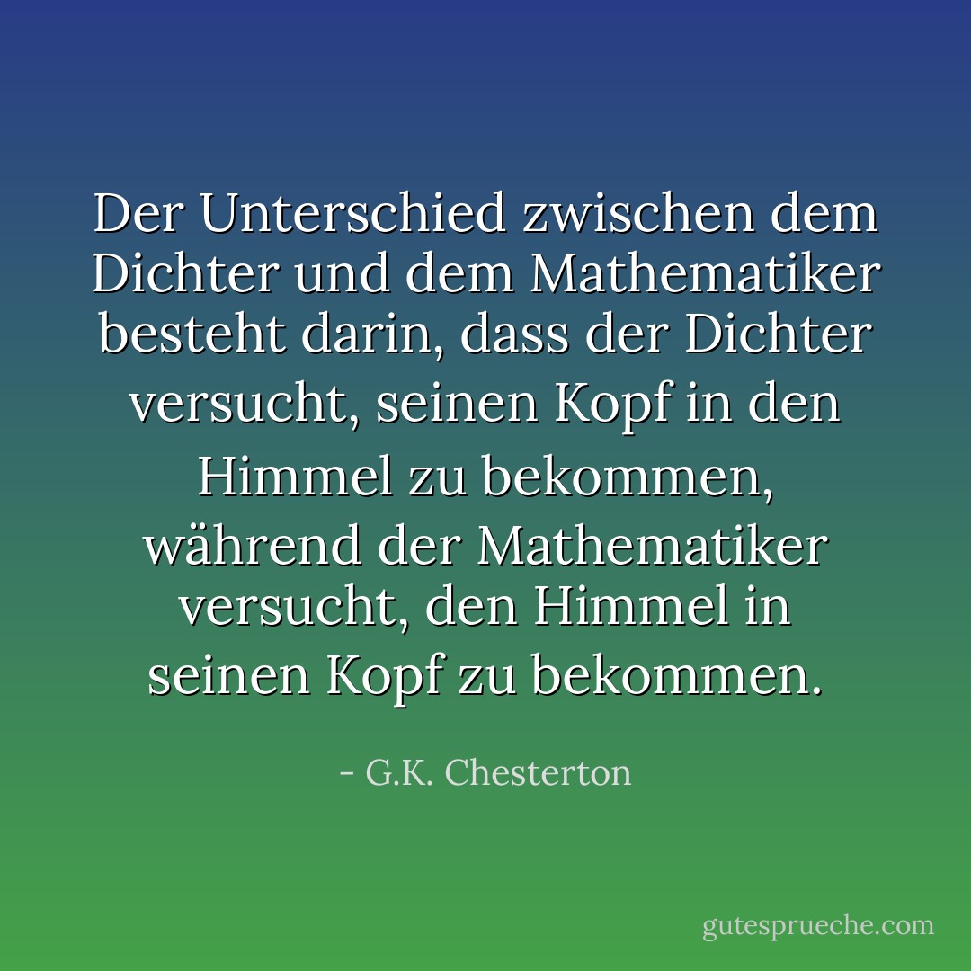 Der Unterschied zwischen dem Dichter und dem Mathematiker besteht darin, dass der Dichter versucht, seinen Kopf in den Himmel zu bekommen, während der Mathematiker versucht, den Himmel in seinen Kopf zu bekommen. - G.K. Chesterton<