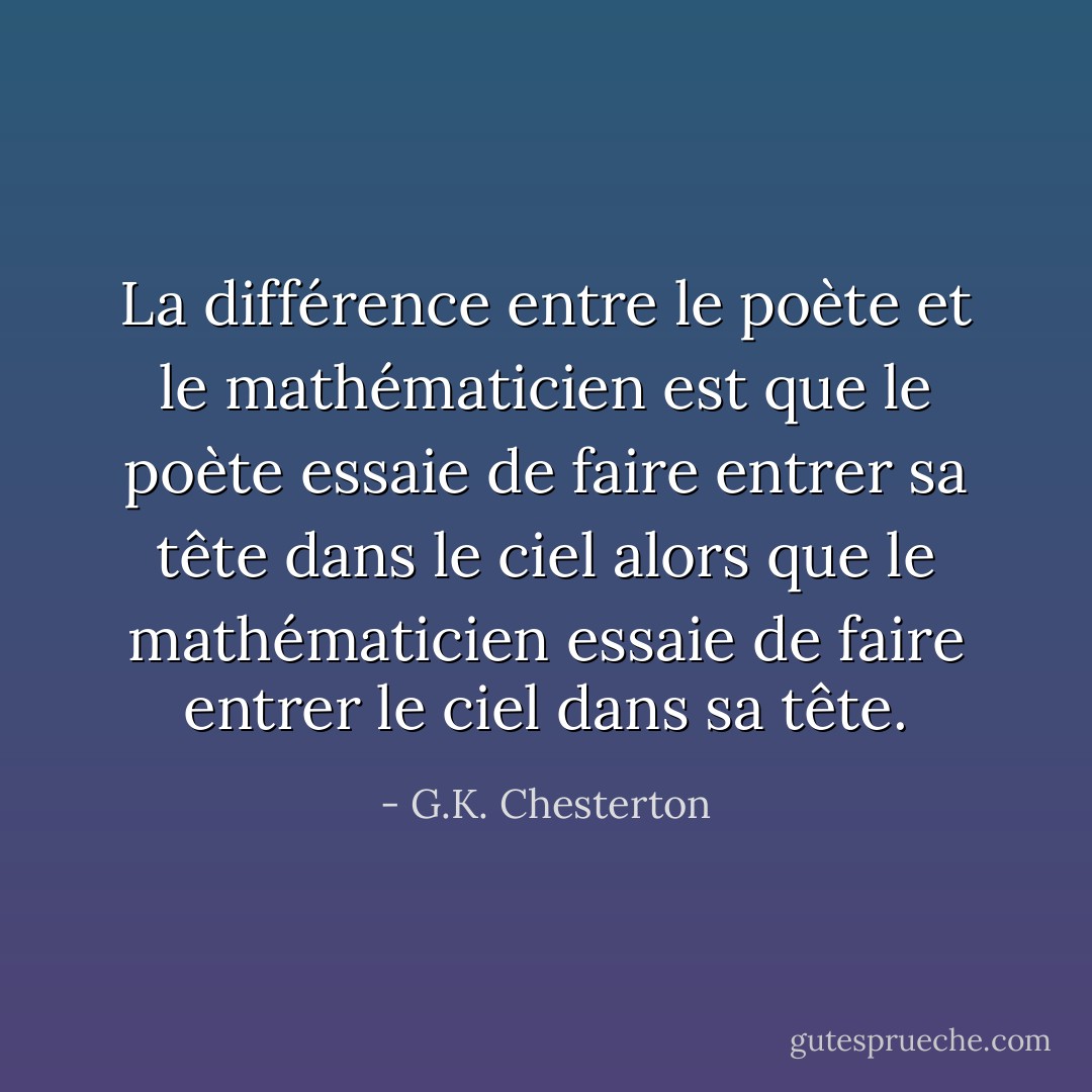 La différence entre le poète et le mathématicien est que le poète essaie de faire entrer sa tête dans le ciel alors que le mathématicien essaie de faire entrer le ciel dans sa tête. - G.K. Chesterton