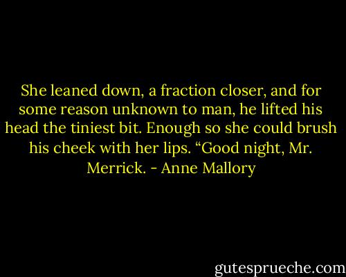 She leaned down, a fraction closer, and for some<br />reason unknown to man, he lifted his head the tiniest<br />bit. Enough so she could brush his cheek with her<br />lips. “Good night, Mr. Merrick. - Anne Mallory