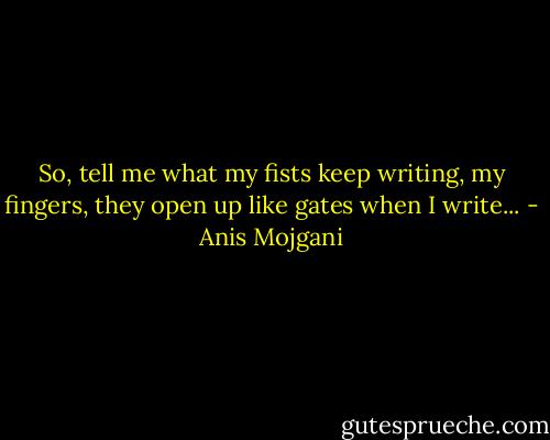 So, tell me what my fists keep writing, my fingers, they open up like gates when I write... - Anis Mojgani