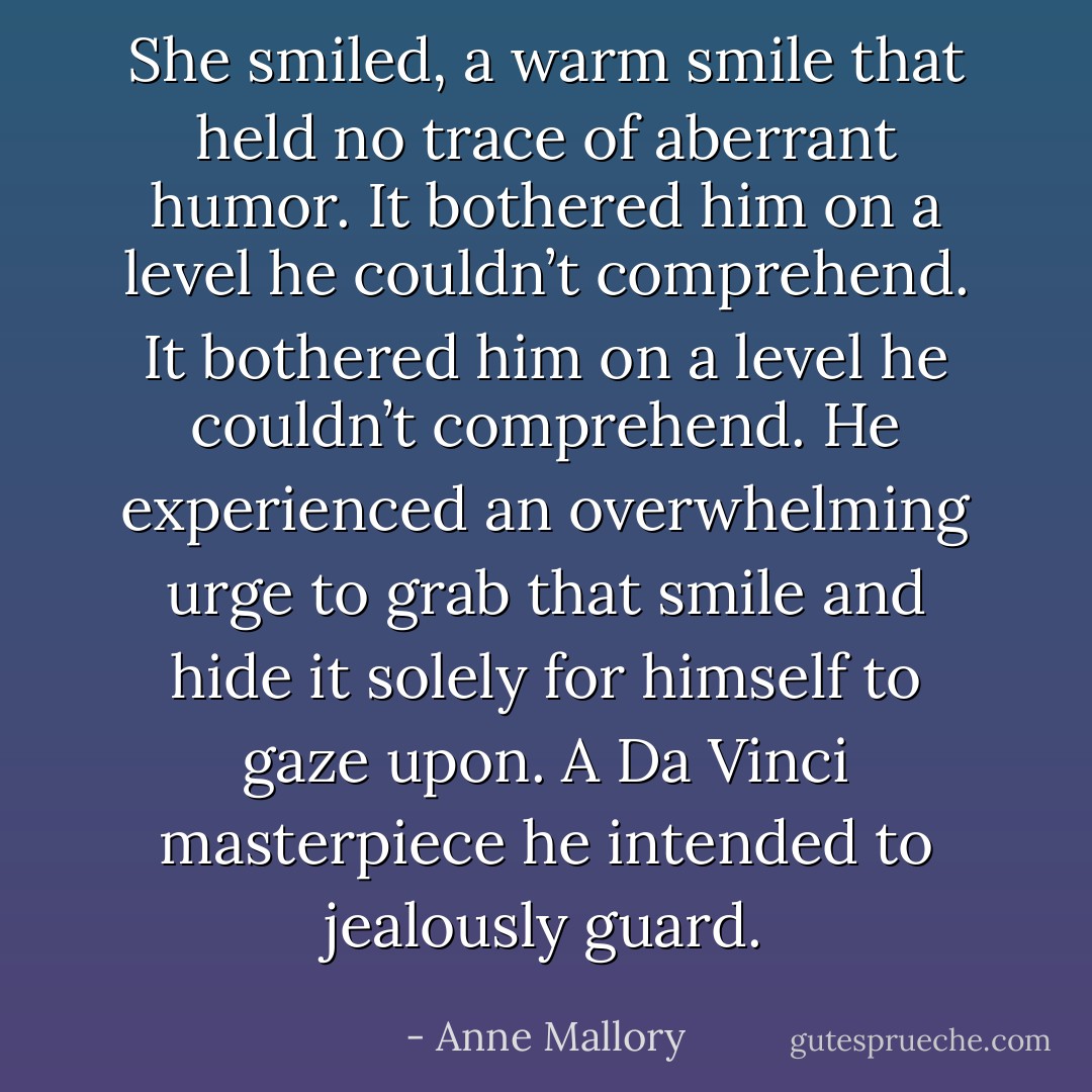 She smiled, a warm smile that held no trace of<br />aberrant humor.<br />It bothered him on a level he couldn’t comprehend.<br />It bothered him on a level he couldn’t comprehend.<br />He experienced an overwhelming urge to grab that<br />smile and hide it solely for himself to gaze upon. A<br />Da Vinci masterpiece he intended to jealously<br />guard. - Anne Mallory