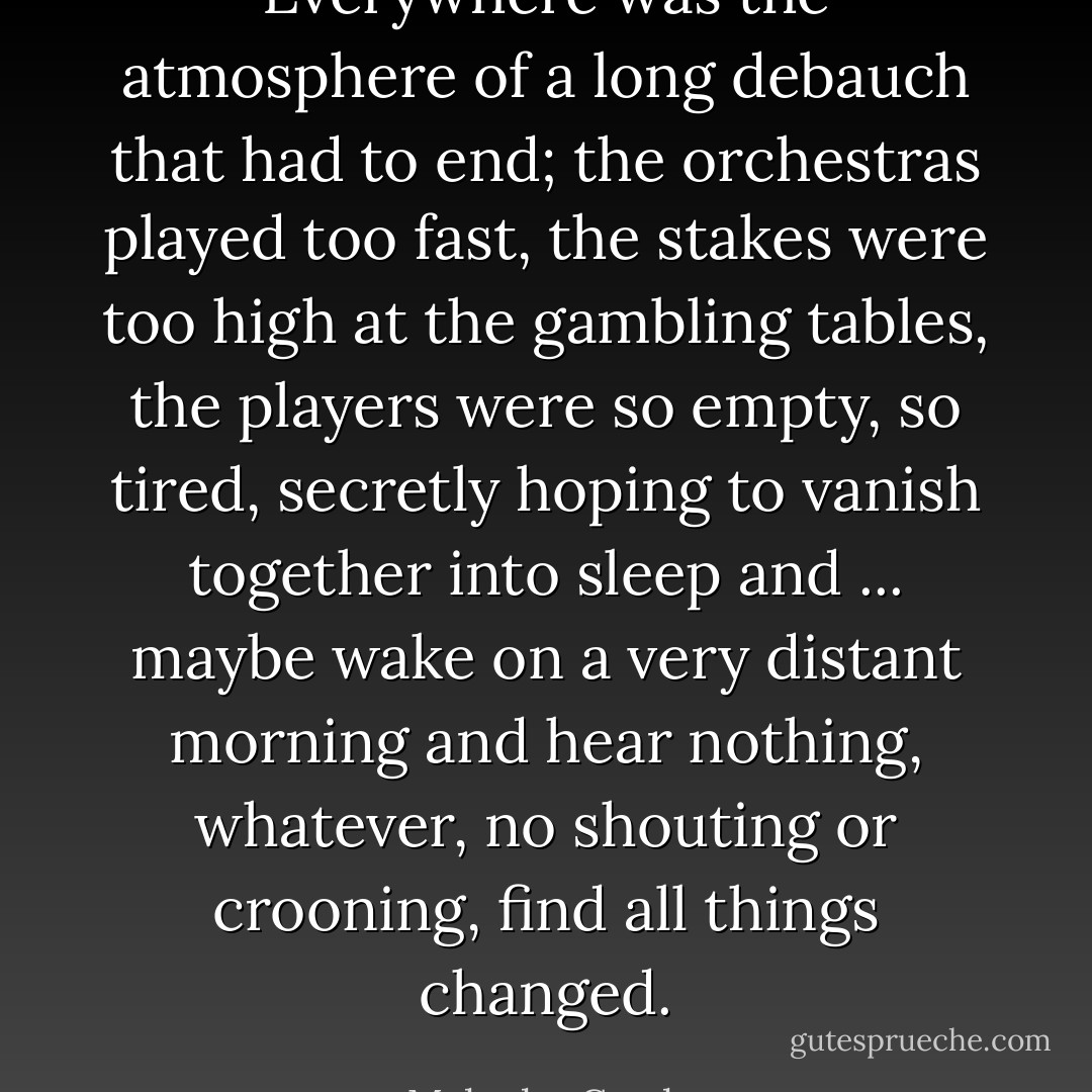 Everywhere was the atmosphere of a long debauch that had to end; the orchestras played too fast, the stakes were too high at the gambling tables, the players were so empty, so tired, secretly hoping to vanish together into sleep and ... maybe wake on a very distant morning and hear nothing, whatever, no shouting or crooning, find all things changed. - Malcolm Cowley