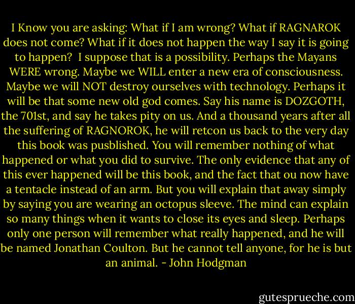 I Know you are asking: What if I am wrong?<br />What if RAGNAROK does not come? What if it does not happen the way I say it is going to happen? <br />I suppose that is a possibility.<br />Perhaps the Mayans WERE wrong.<br />Maybe we WILL enter a new era of consciousness.<br />Maybe we will NOT destroy ourselves with technology.<br />Perhaps it will be that some new old god comes. Say his name is DOZGOTH, the 701st, and say he takes pity on us. And a thousand years after all the suffering of RAGNOROK, he will retcon us back to the very day this book was pusblished.<br />You will remember nothing of what happened or what you did to survive. The only evidence that any of this ever happened will be this book, and the fact that ou now have a tentacle instead of an arm. But you will explain that away simply by saying you are wearing an octopus sleeve. The mind can explain so many things when it wants to close its eyes and sleep.<br />Perhaps only one person will remember what really happened, and he will be named Jonathan Coulton. But he cannot tell anyone, for he is but an animal. - John Hodgman