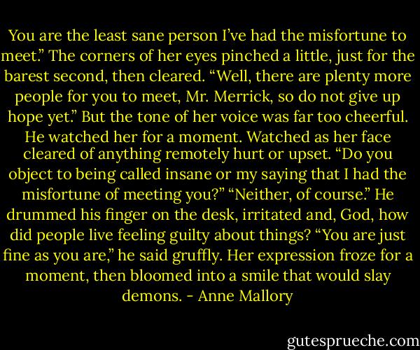 You are the least sane person I’ve had the<br />misfortune to meet.”<br />The corners of her eyes pinched a little, just for the<br />barest second, then cleared. “Well, there are plenty<br />more people for you to meet, Mr. Merrick, so do not<br />give up hope yet.” But the tone of her voice was far<br />too cheerful.<br />He watched her for a moment. Watched as her<br />face cleared of anything remotely hurt or upset. “Do<br />you object to being called insane or my saying that I<br />had the misfortune of meeting you?”<br />“Neither, of course.”<br />He drummed his finger on the desk, irritated and,<br />God, how did people live feeling guilty about things?<br />“You are just fine as you are,” he said gruffly.<br />Her expression froze for a moment, then bloomed<br />into a smile that would slay demons. - Anne Mallory