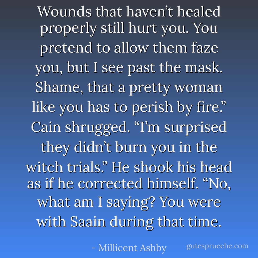 Wounds that haven’t healed properly still hurt you. You pretend to allow them faze you, but I see past the mask. Shame, that a pretty woman like you has to perish by fire.” Cain shrugged. “I’m surprised they didn’t burn you in the witch trials.” He shook his head as if he corrected himself. “No, what am I saying? You were with Saain during that time. - Millicent Ashby