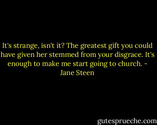 It's strange, isn't it? The greatest gift you could have given her stemmed from your disgrace. It's enough to make me start going to church. - Jane Steen