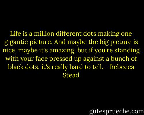 Life is a million different dots making one gigantic picture. And maybe the big picture is nice, maybe it's amazing, but if you're standing with your face pressed up against a bunch of black dots, it's really hard to tell. - Rebecca Stead