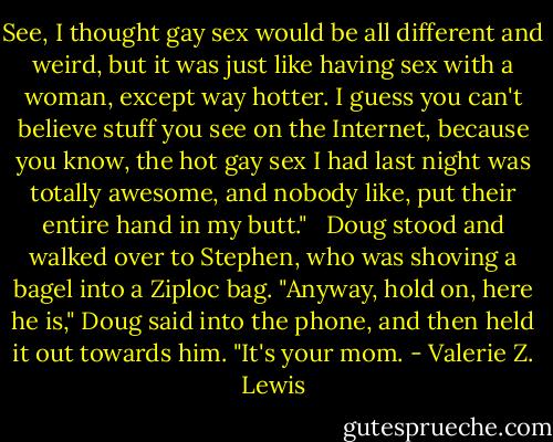See, I thought gay sex would be all different and weird, but it was just like having sex with a woman, except way hotter. I guess you can't believe stuff you see on the Internet, because you know, the hot gay sex I had last night was totally awesome, and nobody like, put their entire hand in my butt." <br /><br />Doug stood and walked over to Stephen, who was shoving a bagel into a Ziploc bag. "Anyway, hold on, here he is," Doug said into the phone, and then held it out towards him. "It's your mom. - Valerie Z. Lewis