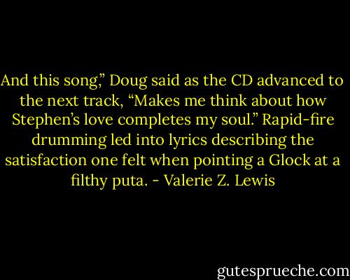 And this song,” Doug said as the CD advanced to the next track, “Makes me think about how Stephen’s love completes my soul.” Rapid-fire drumming led into lyrics describing the satisfaction one felt when pointing a Glock at a filthy puta. - Valerie Z. Lewis
