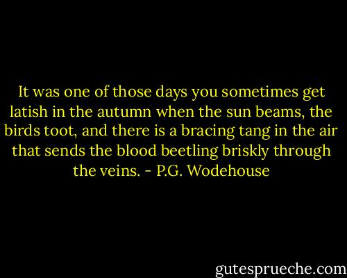 It was one of those days you sometimes get latish in the autumn when the sun beams, the birds toot, and there is a bracing tang in the air that sends the blood beetling briskly through the veins. - P.G. Wodehouse