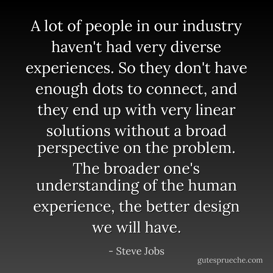 A lot of people in our industry haven't had very diverse experiences. So they don't have enough dots to connect, and they end up with very linear solutions without a broad perspective on the problem. The broader one's understanding of the human experience, the better design we will have. - Steve Jobs
