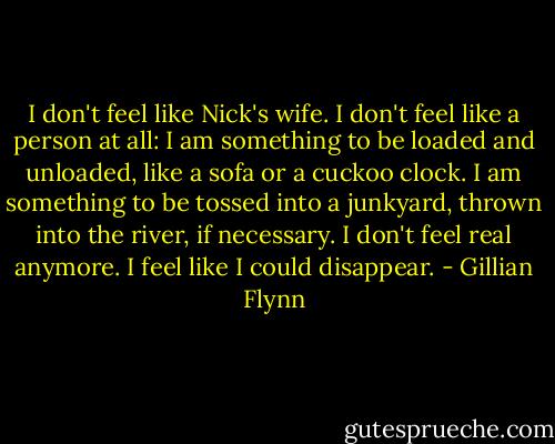 I don't feel like Nick's wife. I don't feel like a person at all: I am something to be loaded and unloaded, like a sofa or a cuckoo clock. I am something to be tossed into a junkyard, thrown into the river, if necessary. I don't feel real anymore. I feel like I could disappear. - Gillian Flynn