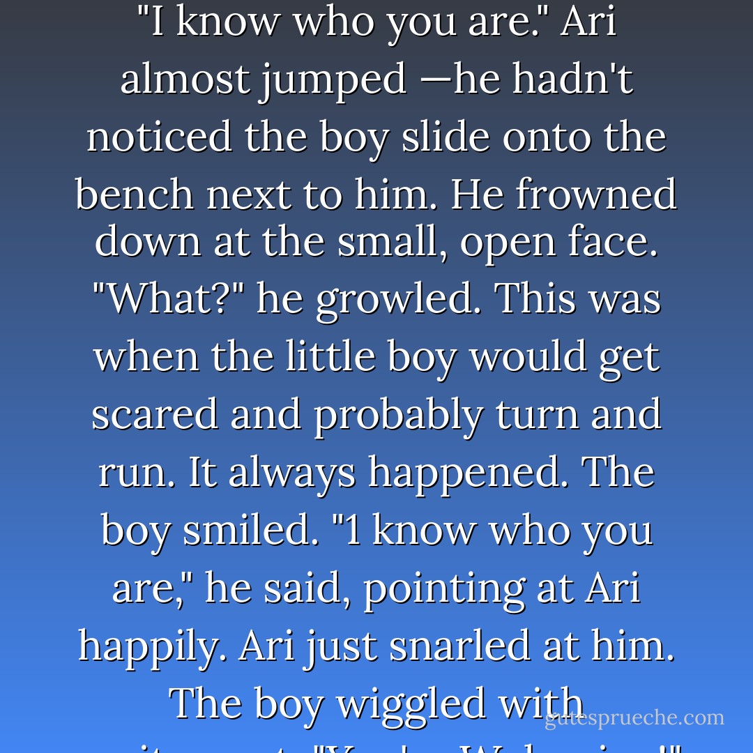 He knew that people were staring at him. He looked different. Even different from other Erasers. He wasn't as —seamless. He didn't look as human as the rest of them did when they weren't morphed. He kind of looked morphy all the time. He hadn't seen his plain real face in —a long time.<br />"I know who you are."<br />Ari almost jumped —he hadn't noticed the boy slide onto the bench next to him.<br />He frowned down at the small, open face. "What?" he growled. This was when the little boy would get scared and probably turn and run. It always happened.<br />The boy smiled. "1 know who you are," he said, pointing at Ari happily.<br />Ari just snarled at him.<br />The boy wiggled with excitement. "You're Wolverine!"<br />Ari stared at him.<br />"You look awesome, dude," said the boy. "You're totally my favorite. You're the strongest one of all of them and the coolest too. I wish 1 was like you."<br />Ari almost gagged. No one had ever, ever said anything like that to him. - James Patterson