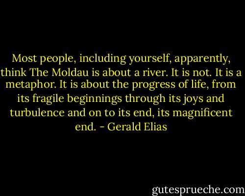 Most people, including yourself, apparently, think The Moldau is about a river. It is not. It is a metaphor. It is about the progress of life, from its fragile beginnings through its joys and turbulence and on to its end, its magnificent end. - Gerald Elias