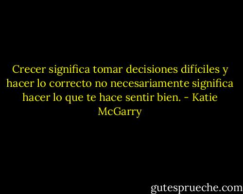 Crecer significa tomar decisiones difíciles y hacer lo correcto no necesariamente significa hacer lo que te hace sentir bien. - Katie McGarry