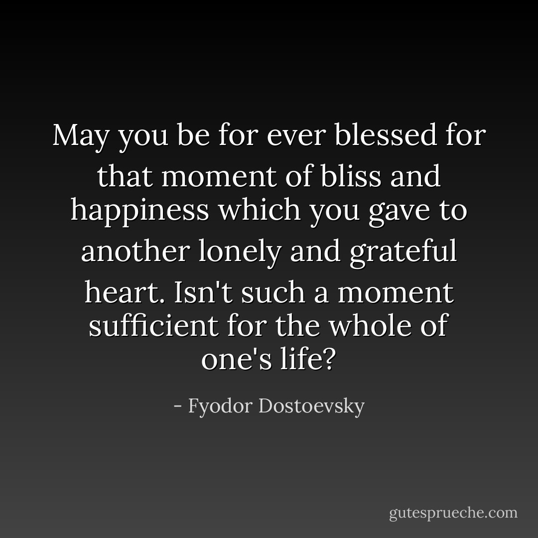 May you be for ever blessed for that moment of bliss and happiness which you gave to another lonely and grateful heart. Isn't such a moment sufficient for the whole of one's life? - Fyodor Dostoevsky