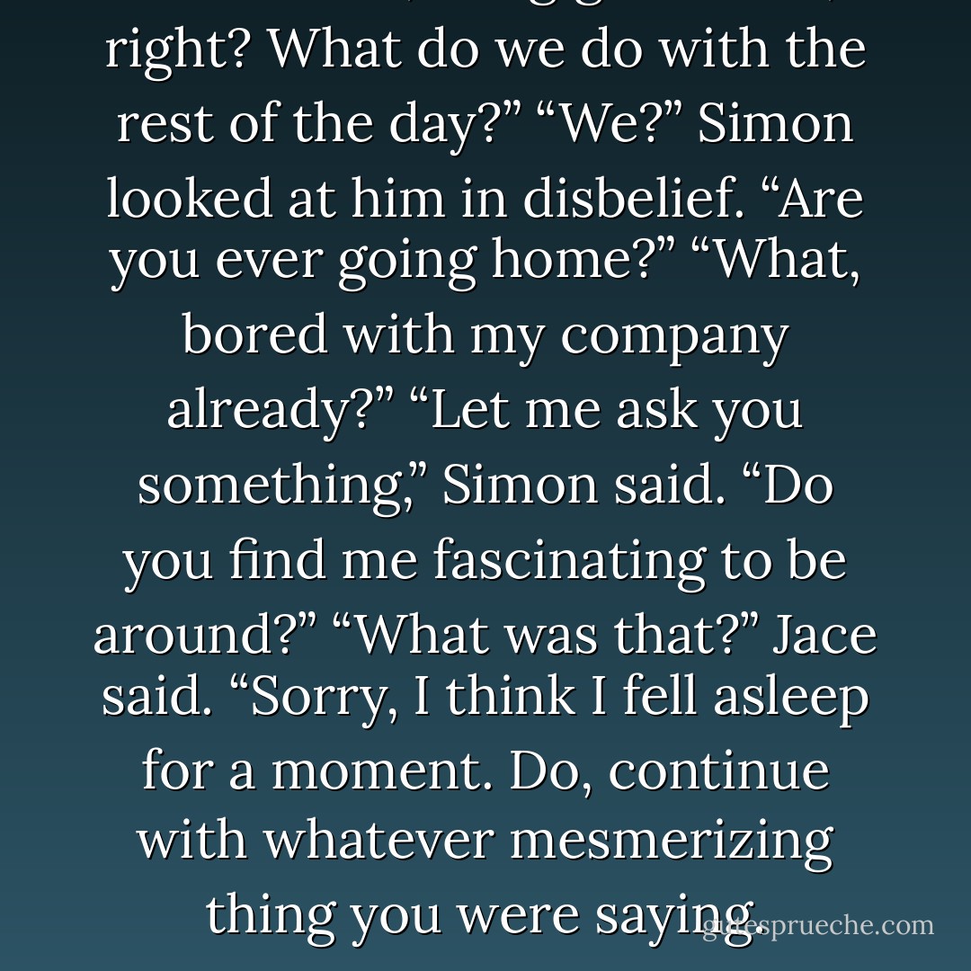 Simon. “So, the gig’s at nine, right? What do we do with the rest of the day?”<br />“We?” Simon looked at him in disbelief. “Are you ever going home?”<br />“What, bored with my company already?”<br />“Let me ask you something,” Simon said. “Do you find me fascinating to be around?”<br />“What was that?” Jace said. “Sorry, I think I fell asleep for a moment. Do, continue with whatever mesmerizing thing you were saying. - Cassandra Clare