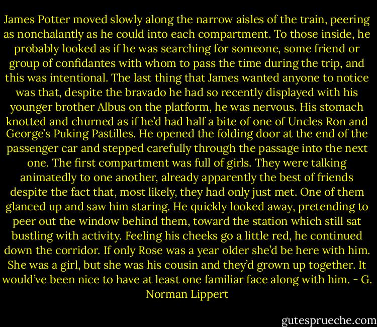 James Potter moved slowly along the narrow aisles of the train, peering as nonchalantly as he could into each compartment. To those inside, he probably looked as if he was searching for someone, some friend or group of confidantes with whom to pass the time during the trip, and this was intentional. The last thing that James wanted anyone to notice was that, despite the bravado he had so recently displayed with his younger brother Albus on the platform, he was nervous. His stomach knotted and churned as if he’d had half a bite of one of Uncles Ron and George’s Puking Pastilles. He opened the folding door at the end of the passenger car and stepped carefully through the passage into the next one. The first compartment was full of girls. They were talking animatedly to one another, already apparently the best of friends despite the fact that, most likely, they had only just met. One of them glanced up and saw him staring. He quickly looked away, pretending to peer out the window behind them, toward the station which still sat bustling with activity. Feeling his cheeks go a little red, he continued down the corridor. If only Rose was a year older she’d be here with him. She was a girl, but she was his cousin and they’d grown up together. It would’ve been nice to have at least one familiar face along with him. - G. Norman Lippert