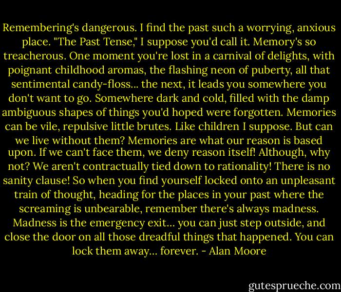 Remembering's dangerous. I find the past such a worrying, anxious place. "The Past Tense," I suppose you'd call it. Memory's so treacherous. One moment you're lost in a carnival of delights, with poignant childhood aromas, the flashing neon of puberty, all that sentimental candy-floss... the next, it leads you somewhere you don't want to go. Somewhere dark and cold, filled with the damp ambiguous shapes of things you'd hoped were forgotten. Memories can be vile, repulsive little brutes. Like children I suppose. But can we live without them? Memories are what our reason is based upon. If we can't face them, we deny reason itself! Although, why not? We aren't contractually tied down to rationality! There is no sanity clause! So when you find yourself locked onto an unpleasant train of thought, heading for the places in your past where the screaming is unbearable, remember there's always madness. Madness is the emergency exit… you can just step outside, and close the door on all those dreadful things that happened. You can lock them away… forever. - Alan Moore