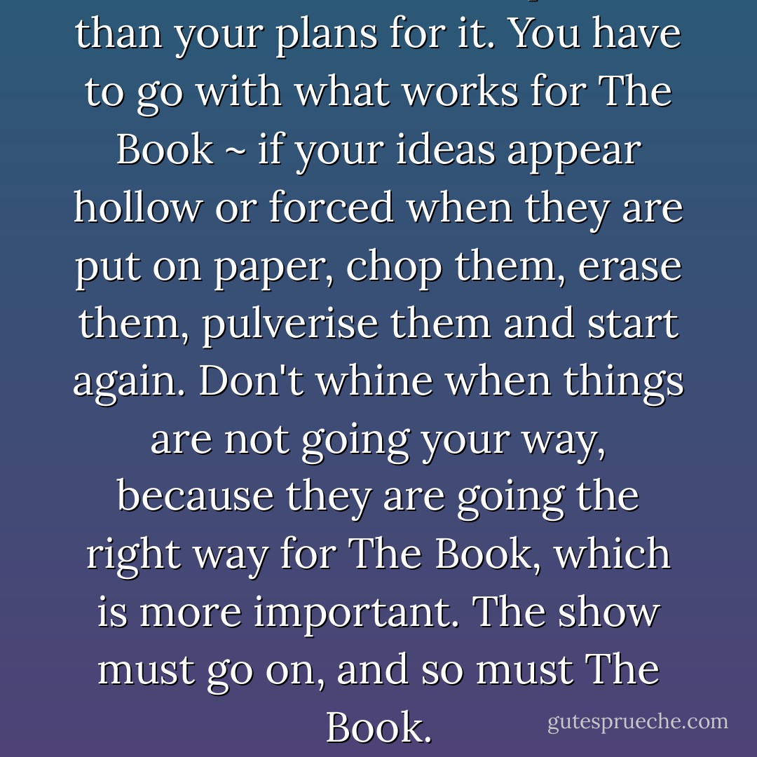 ... The Book is more important than your plans for it. You have to go with what works for The Book ~ if your ideas appear hollow or forced when they are put on paper, chop them, erase them, pulverise them and start again. Don't whine when things are not going your way, because they are going the right way for The Book, which is more important. The show must go on, and so must The Book. - E.A. Bucchianeri