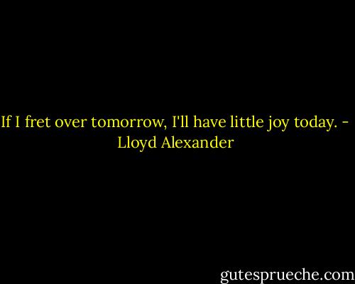 If I fret over tomorrow, I'll have little joy today. - Lloyd Alexander