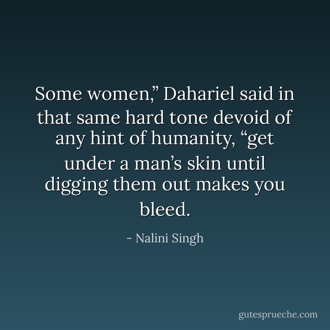 Some women,” Dahariel said in that same hard tone devoid of any hint of humanity, “get<br />under a man’s skin until digging them out makes you bleed. - Nalini Singh