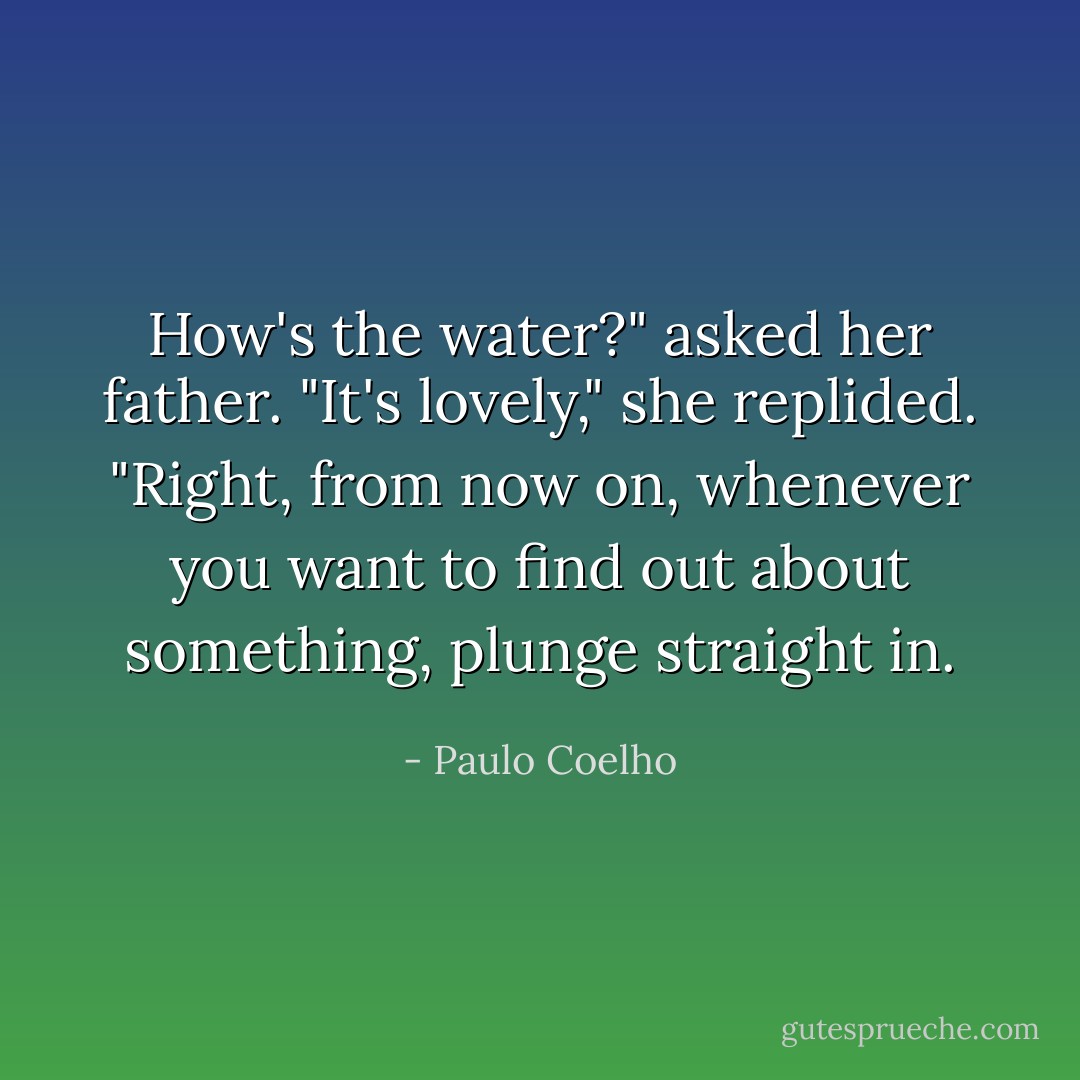How's the water?" asked her father.<br />"It's lovely," she replided.<br />"Right, from now on, whenever you want to find out about something, plunge straight in. - Paulo Coelho