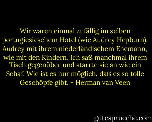 Wir waren einmal zufällig im selben portugiesicschem Hotel (wie Audrey Hepburn). Audrey mit ihrem niederländischem Ehemann, wie mit den Kindern. Ich saß manchmal ihrem Tisch gegenüber und starrte sie an wie ein Schaf. Wie ist es nur möglich, daß es so tolle Geschöpfe gibt. - Herman van Veen
