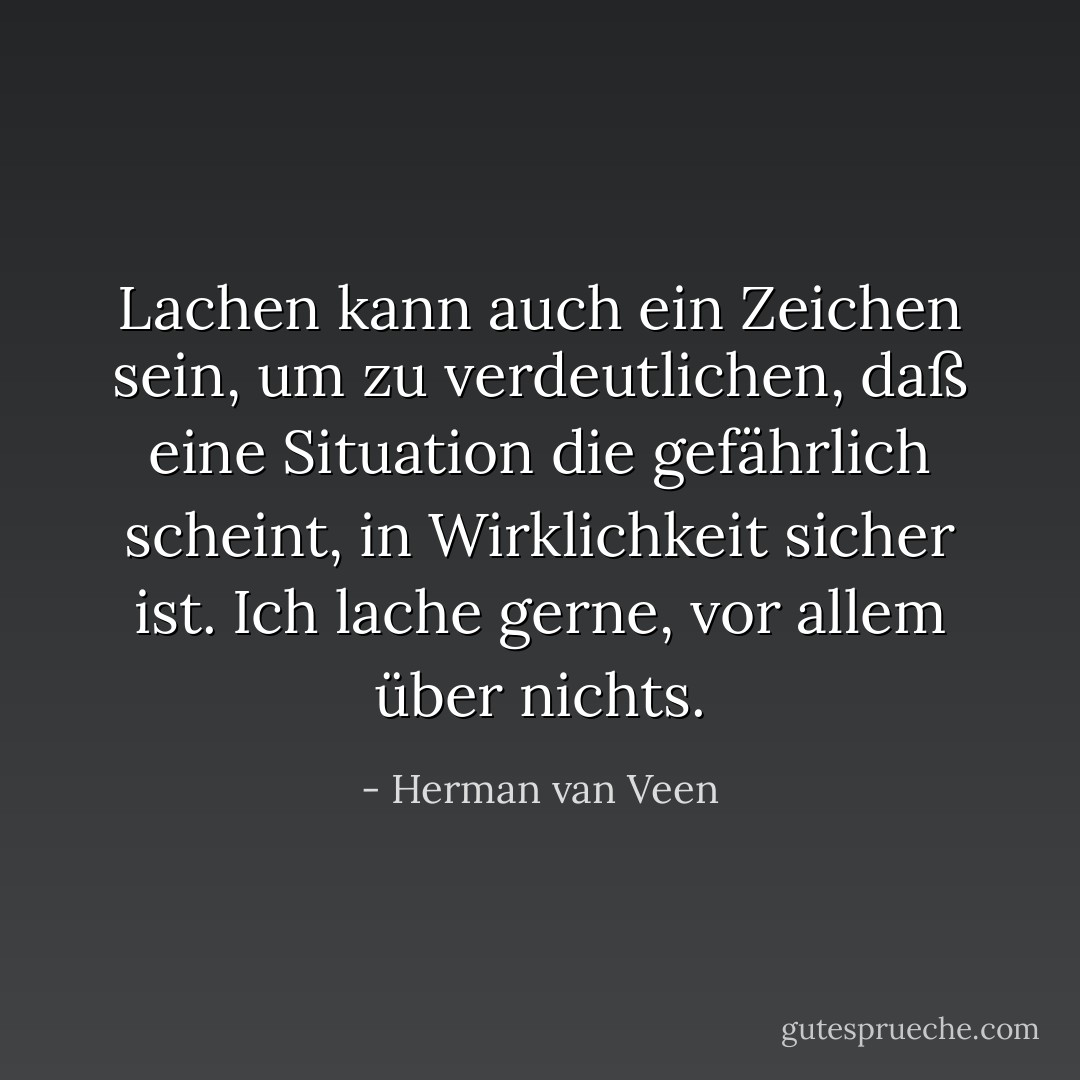 Lachen kann auch ein Zeichen sein, um zu verdeutlichen, daß eine Situation die gefährlich scheint, in Wirklichkeit sicher ist. Ich lache gerne, vor allem über nichts. - Herman van Veen
