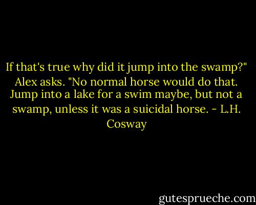 If that's true why did it jump into the swamp?" Alex asks. "No normal horse would do that. Jump into a lake for a swim maybe, but not a swamp, unless it was a suicidal horse. - L.H. Cosway