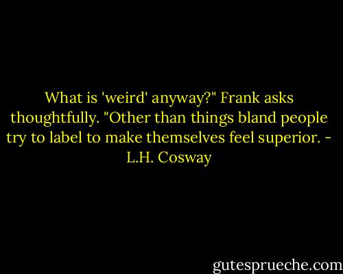 What is 'weird' anyway?" Frank asks thoughtfully. "Other than things bland people try to label to make themselves feel superior. - L.H. Cosway