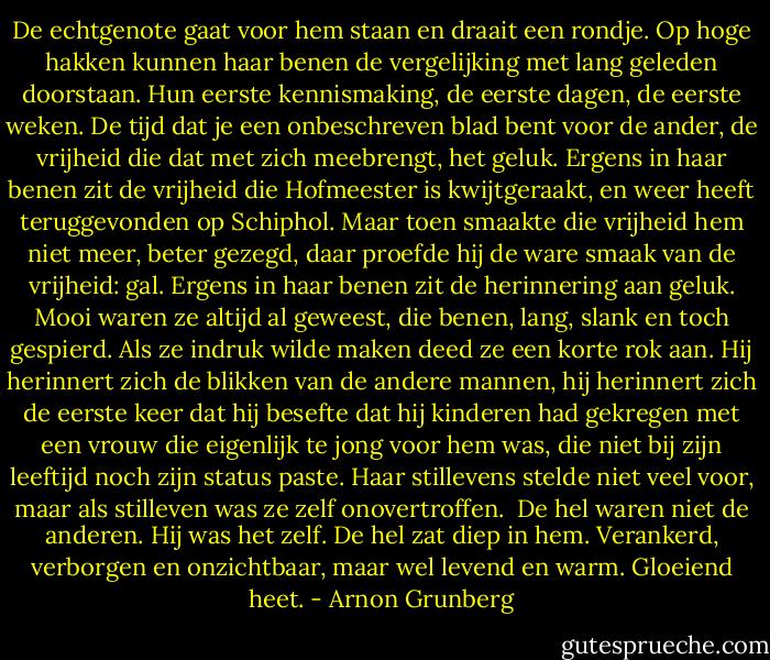 De echtgenote gaat voor hem staan en draait een rondje. Op hoge hakken kunnen haar benen de vergelijking met lang geleden doorstaan. Hun eerste kennismaking, de eerste dagen, de eerste weken. De tijd dat je een onbeschreven blad bent voor de ander, de vrijheid die dat met zich meebrengt, het geluk. Ergens in haar benen zit de vrijheid die Hofmeester is kwijtgeraakt, en weer heeft teruggevonden op Schiphol. Maar toen smaakte die vrijheid hem niet meer, beter gezegd, daar proefde hij de ware smaak van de vrijheid: gal.<br />Ergens in haar benen zit de herinnering aan geluk. Mooi waren ze altijd al geweest, die benen, lang, slank en toch gespierd. Als ze indruk wilde maken deed ze een korte rok aan. Hij herinnert zich de blikken van de andere mannen, hij herinnert zich de eerste keer dat hij besefte dat hij kinderen had gekregen met een vrouw die eigenlijk te jong voor hem was, die niet bij zijn leeftijd noch zijn status paste. Haar stillevens stelde niet veel voor, maar als stilleven was ze zelf onovertroffen. <br />De hel waren niet de anderen. Hij was het zelf. De hel zat diep in hem. Verankerd, verborgen en onzichtbaar, maar wel levend en warm. Gloeiend heet. - Arnon Grunberg