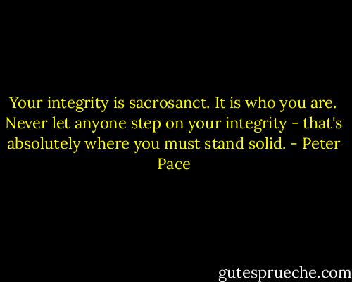 Your integrity is sacrosanct. It is who you are. Never let anyone step on your integrity - that's absolutely where you must stand solid. - Peter Pace
